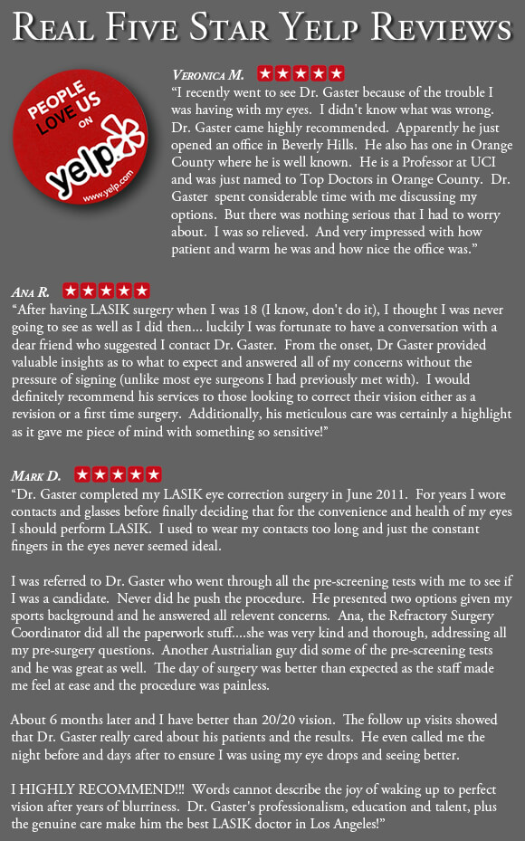 Veronic M. - 5 stars. "I recently went to see Dr. Gaster because of the trouble I was having with my eyes. I didn't know what was wrong. Dr. Gaster came highly recommended. Apparently he just opened an office in Beverly Hills. He also has one in Orange County where he is well known. He is a Professor at UCI and was just named to Top Doctors in Orange County. Dr. Gaster spent considerable time with me discussing my options. But there was nothing serious that I had to worry about. I was so relieved. And very impressed with how patient and warm he was and how nice the office was."